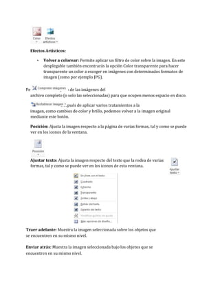 Efectos Artísticos:
•

Volver a colorear: Permite aplicar un filtro de color sobre la imagen. En este
desplegable también encontrarás la opción Color transparente para hacer
transparente un color a escoger en imágenes con determinados formatos de
imagen (como por ejemplo JPG).

Permite reducir el peso de las imágenes del
archivo completo (o solo las seleccionadas) para que ocupen menos espacio en disco.
Después de aplicar varios tratamientos a la
imagen, como cambios de color y brillo, podemos volver a la imagen original
mediante este botón.
Posición: Ajusta la imagen respecto a la página de varias formas, tal y como se puede
ver en los iconos de la ventana.

Ajustar texto: Ajusta la imagen respecto del texto que la rodea de varias
formas, tal y como se puede ver en los iconos de esta ventana.

Traer adelante: Muestra la imagen seleccionada sobre los objetos que
se encuentren en su mismo nivel.
Enviar atrás: Muestra la imagen seleccionada bajo los objetos que se
encuentren en su mismo nivel.

 