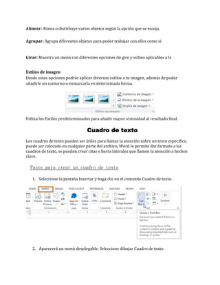 Alinear: Alinea o distribuye varios objetos según la opción que se escoja.
Agrupar: Agrupa diferentes objetos para poder trabajar con ellos como si

Girar: Muestra un menú con diferentes opciones de giro y volteo aplicables a la
Estilos de imagen
Desde estas opciones podrás aplicar diversos estilos a tu imagen, además de poder
añadirle un contorno o enmarcarla en determinada forma.

Utiliza los Estilos predeterminados para añadir mayor vistosidad al resultado final.

Cuadro de texto
Los cuadros de texto pueden ser útiles para llamar la atención sobre un texto específico,
puede ser colocado en cualquier parte del archivo, Word le permite dar formato a los
cuadros de texto, se pueden crear citas o barra laterales que llamen la atención a hechos
clave.

Pasos para crear un cuadro de texto
1. Seleccione la pestaña Insertar y haga clic en el comando Cuadro de texto.

2. Aparecerá un menú desplegable. Seleccione dibujar Cuadro de texto

 