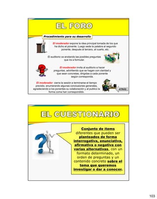 103
El moderador expone la idea principal tomada de los que
ha dicho el ponente. Luego sede la palabra al segundo
ponente, después al tercero, al cuarto, etc.
Procedimiento para su desarrollo
El auditorio va anotando las posibles preguntas
que ira a formular.
El moderador invita al auditorio a hacer
preguntas. advirtiendo que se hagan con claridad y
que sean concretas, dirigidas a cada ponente
según corresponda.
El moderador cierra la sesión a terminarse el tiempo
previsto, enumerando algunas conclusiones generales,
agradeciendo a los ponentes su colaboración y al publico la
forma coma han correspondido.
ATRÁS
Conjunto de ítems
diferentes que pueden ser
planteados de forma
interrogativa, enunciativa,
afirmativa o negativa con
varias alternativas, con un
formato determinado, un
orden de preguntas y un
contenido concreto sobre el
tema que queremos
investigar o dar a conocer.
 