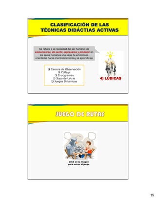 15
4) LÚDICAS
 Carrera de Observación
 Collage
 Crucigramas
 Sopa de Letras
 Juegos Dinámicas
CLASIFICACIÓN DE LAS
TÉCNICAS DIDÁCTIAS ACTIVAS
Se refiere a la necesidad del ser humano, de
comunicarse, de sentir, expresarse y producir en
los seres humanos una serie de emociones
orientadas hacia el entretenimiento y al aprendizaje
Click en la Imagen
para entrar al juego
 