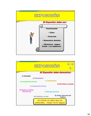 54
El Expositor debe ser:
•Convincente
• Claro
• Concreto
• Demostrar dominio
• Mostrarse seguro
frente a la audiencia
El Expositor debe demostrar:
(si tienes un dato que no
entiendes… mejor no lo digas)
 