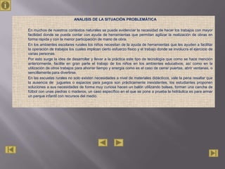 ANALISIS DE LA SITUACIÓN PROBLEMÁTICA

En muchos de nuestros contextos naturales se puede evidenciar la necesidad de hacer los trabajos con mayor
facilidad donde se pueda contar con ayuda de herramientas que permitan agilizar la realización de obras en
forma rápida y con la menor participación de mano de obra.
En los ambientes escolares rurales los niños necesitan de la ayuda de herramientas que les ayuden a facilitar
la operación de trabajos los cuales implican cierto esfuerzo físico y el trabajo donde se involucra el ejercicio de
varias personas.
Por esto surge la idea de desarrollar y llevar a la práctica este tipo de tecnología que como se hace mención
anteriormente, facilite en gran parte el trabajo de los niños en los ambientes educativos, así como en la
utilización de otros trabajos para ahorrar tiempo y energía como es el caso de cerrar puertas, abrir ventanas, o
sencillamente para divertirse.
En las escuelas rurales no solo existen necesidades a nivel de materiales didácticos, vale la pena resaltar que
la ausencia de juguetes o espacios para juegos son prácticamente inexistentes, los estudiantes proponen
soluciones a sus necesidades de forma muy curiosa hacen un balón utilizando bolsas, forman una cancha de
fútbol con unas piedras o maderos, un caso específico en el que se pone a prueba la hidráulica es para armar
un parque infantil con recursos del medio.
 
