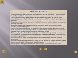 PROPUESTA DE TRABAJO

Lo que inicialmente se propone es la identificación por parte de estudiantes y docentes de una
necesidad existente en la escuela.
Se postulan esas necesidades para escoger la más apremiante, luego se propone buscar
alternativas para su solución utilizando para ello recursos de fácil consecución y en lo posible
del medio.
Se pone a consideración las alternativas ofrecidas haciendo hincapié en la importancia de tratar
de hacer un invento.
Se analizan las alternativas para identificar la más viable y la que tenga mayor grado de
iniciativa, recursividad e ingenio.
Posteriormente se propone poner en ejecución la alternativa propuesta, resaltando como se
dijo la iniciativa, recursividad e ingenio tanto en el desarrollo de la misma como en la evaluación
donde se valora su funcionalidad y utilidad en le ambiente escolar.
Dentro del proyecto a desarrollar lo que se quiere es facilitar el trabajo tanto de los niños como
de los maestros, proporcionándoles una herramienta que les ayude a ahorrar trabajo, esfuerzo,
tiempo y energía física.
Trabajo: porque por medio de esta herramienta se puede emplear el tiempo en diferentes
actividades.
Esfuerzo: porque además se minimiza el riesgo de sufrir lesiones en quienes realizan el trabajo.
Tiempo: porque facilita el desarrollo de otras actividades.
Energía: porque el desgate y agotamiento físico hace que la persona sea menos activa.
 