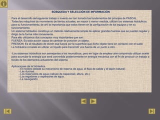 BÚSQUEDA Y SELECCIÓN DE INFORMACIÓN

Para el desarrollo del siguiente trabajo o invento se han tomado los fundamentos del principio de PASCAL.
Todas las máquinas de movimiento de tierras actuales, en mayor o menor medida, utilizan los sistemas hidráulicos
para su funcionamiento; de ahí la importancia que estos tienen en la configuración de los equipos y en su
funcionamiento.
Un sistema hidráulico constituye un método relativamente simple de aplicar grandes fuerzas que se pueden regular y
dirigir de la forma más conveniente.
Para ello utilizamos dos conceptos muy importantes que son:
FUERZA: Es toda acción capaz de cambiar de posición un objeto,
PRESION: Es el resultado de dividir esa fuerza por la superficie que dicho objeto tiene en contacto con el suelo
La hidráulica consiste en utilizar un líquido para transmitir una fuerza de un punto a otro.

-Los sistemas hidráulicos son semejantes a los neumáticos, pero en lugar de emplear aire comprimido utilizan aceite
para acumular la energía que será convertida posteriormente en energía mecánica con el fin de producir un trabajo a
través de los elementos actuadores del sistema

Aplicaciones de la hidráulica.
      - El inodoro (desde su mecanismo de reserva de agua, el flujo de salida y el tapón natural)
      - Las duchas,
      - Los reservorios de agua (calculo de capacidad, altura, etc.)
      - Los regadores o aspersores de agua.
      - La navegación
 