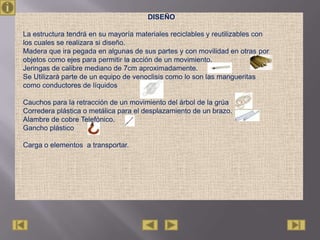 DISEÑO

La estructura tendrá en su mayoría materiales reciclables y reutilizables con
los cuales se realizara si diseño.
Madera que ira pegada en algunas de sus partes y con movilidad en otras por
objetos como ejes para permitir la acción de un movimiento.
Jeringas de calibre mediano de 7cm aproximadamente.
Se Utilizará parte de un equipo de venoclisis como lo son las mangueritas
como conductores de líquidos

Cauchos para la retracción de un movimiento del árbol de la grúa
Corredera plástica o metálica para el desplazamiento de un brazo.
Alambre de cobre Telefónico.
Gancho plástico

Carga o elementos a transportar.
 