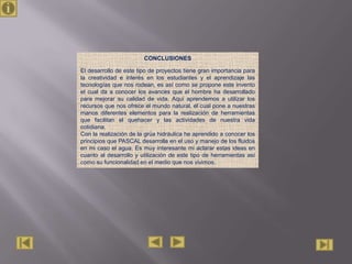 CONCLUSIONES

El desarrollo de este tipo de proyectos tiene gran importancia para
la creatividad e interés en los estudiantes y el aprendizaje las
tecnologías que nos rodean, es así como se propone este invento
el cual da a conocer los avances que el hombre ha desarrollado
para mejorar su calidad de vida. Aquí aprendemos a utilizar los
recursos que nos ofrece el mundo natural, el cual pone a nuestras
manos diferentes elementos para la realización de herramientas
que facilitan el quehacer y las actividades de nuestra vida
cotidiana.
Con la realización de la grúa hidráulica he aprendido a conocer los
principios que PASCAL desarrolla en el uso y manejo de los fluidos
en mi caso el agua. Es muy interesante mi aclarar estas ideas en
cuanto al desarrollo y utilización de este tipo de herramientas así
como su funcionalidad en el medio que nos vivimos.
 