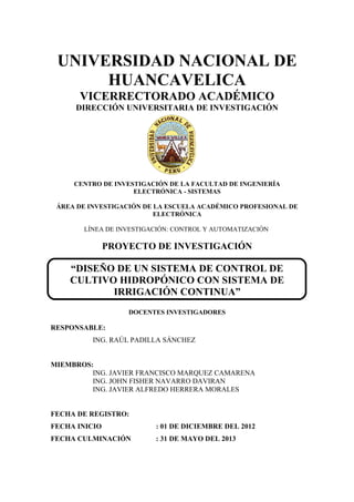 UNIVERSIDAD NACIONAL DE
HUANCAVELICA
VICERRECTORADO ACADÉMICO
DIRECCIÓN UNIVERSITARIA DE INVESTIGACIÓN
CENTRO DE INVESTIGACIÓN DE LA FACULTAD DE INGENIERÍA
ELECTRÓNICA - SISTEMAS
ÁREA DE INVESTIGACIÓN DE LA ESCUELA ACADÉMICO PROFESIONAL DE
ELECTRÓNICA
LÍNEA DE INVESTIGACIÓN: CONTROL Y AUTOMATIZACIÓN
PROYECTO DE INVESTIGACIÓN
“DISEÑO DE UN SISTEMA DE CONTROL DE
CULTIVO HIDROPÓNICO CON SISTEMA DE
IRRIGACIÓN CONTINUA”
DOCENTES INVESTIGADORES
RESPONSABLE:
ING. RAÚL PADILLA SÁNCHEZ
MIEMBROS:
ING. JAVIER FRANCISCO MARQUEZ CAMARENA
ING. JOHN FISHER NAVARRO DAVIRAN
ING. JAVIER ALFREDO HERRERA MORALES
FECHA DE REGISTRO:
FECHA INICIO : 01 DE DICIEMBRE DEL 2012
FECHA CULMINACIÓN : 31 DE MAYO DEL 2013
 