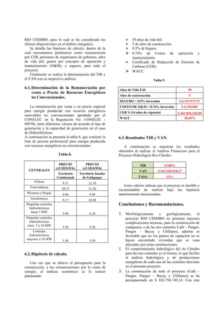 RIO CHIMBO, para lo cual se ha considerado las                50 años de vida útil.
últimas disposiciones en el ámbito energético.                5 de años de construcción.
    Se detalla las hipótesis de cálculo, dentro de la         0.5% de Seguro.
cual encontramos parámetros como remuneración                 0.74% de Costos de operación y
por CER, préstamo de organismos de gobierno, años              mantenimiento.
de vida útil, gastos por concepto de operación y              Certificado de Reducción de Emisión de
mantenimiento (O&M), y seguros, para todo el                   Carbono (CER).
proyecto.                                                     WACC.
    Finalmente se realiza la determinación del TIR y
el VAN con su respectivo análisis.                                              Tabla 9.

6.1. Determinación de la Remuneración por                Años de Vida Útil                              50
     venta a Precio de Recursos Energéticos
                                                         Años de construcción                           5
     no Convencionales.
                                                         SEGURO = 0,5% Inversión                  $ 4.133.973,75
    La remuneración por venta a un precio especial       COSTO DE O&M = 0,74% Inversión            $ 6.120.000
para energía producida con recursos energéticos          CER´S (14 años de vigencia)             $ 461.826.242,00
renovables no convencionales aprobado por el
CONELEC en la Regulación No. CONELEC -                   WACC                                        28,45%
009/06, tiene diferentes valores de acuerdo al tipo de
generación y la capacidad de generación en el caso
de Hidroeléctricas.
A continuación se presenta la tabla 8, que contiene la   6.3. Resultados TIR y VAN.
lista de precios preferencial para energía producida
con recursos energéticos no convencionales.                 A continuación se muestran los resultados
                                                         obtenidos al realizar el Análisis Financiero para el
                       Tabla 8.                          Proyecto Hidrológico Rio Chimbo:

                        PRECIO          PRECIO                         TIR             21,80%
                      (cUSD/kWh)      (cUSD/kWh)
  CENTRALES                                                           VAN          $ 543.349.518,27
                       Territorio   Território Insular
                      Continental     de Galápagos                    TASA                 13%
      Eólicas            9.31             12.10
   Fotovoltaicas                                            Estos valores indican que el proyecto es factible y
                         28.37            31.20          recomendable de realizar bajo las hipótesis
 Biomasa y biogás        9.04              9.94          anteriormente mencionadas.
    Geotérmicas          9.17             10.08
 Pequeñas centrales                                      Conclusiones y Recomendaciones.
   hidroeléctricas
    hasta 5 MW           5.80              6.38          1. Morfológicamente        y geológicamente, el
 Pequeñas centrales                                         proyecto RIO CHIMBO no presenta mayores
   hidroeléctricas                                          complicaciones técnicas, para la construcción de
 entre 5 a 10 MW         5.50              5.50             cualquiera, o de las tres centrales Cañí – Pangor,
     Centrales                                              Pangor – Bucay y Chillanes; además es
  hidroeléctricas                                           favorable que en los puntos de captación no se
 mayores a 10 MW         5.50              5.50             hayan encontrado viviendas que se vean
                                                            afectadas por estas construcciones.
                                                         2. El comportamiento hidrológico del río Chimbo
6.2. Hipótesis de cálculo.                                  para las tres centrales es el mismo, lo que facilita
                                                            el análisis hidrológico y de producciones
   Una vez que se obtuvo el presupuesto para la             energéticas de cada una de las centrales descritas
construcción, y las remuneraciones por la venta de          en el presente proyecto.
energía; el análisis económico se lo realizó             3. La construcción de todo el proyecto (Cañí –
planteando:                                                 Pangor, Pangor – Bucay y Chillanes) se ha
                                                            presupuestado en $ 826.794.749,14. Con este
 