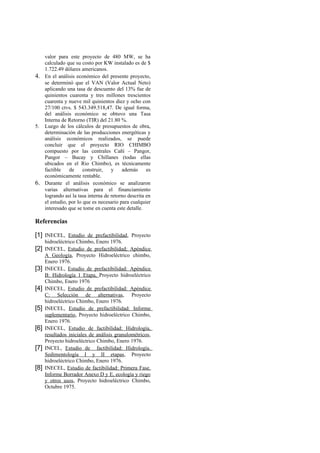 valor para este proyecto de 480 MW, se ha
   calculado que su costo por KW instalado es de $
   1.722.49 dólares americanos.
4. En el análisis económico del presente proyecto,
   se determinó que el VAN (Valor Actual Neto)
   aplicando una tasa de descuento del 13% fue de
   quinientos cuarenta y tres millones trescientos
   cuarenta y nueve mil quinientos diez y ocho con
   27/100 ctvs. $ 543.349.518,47. De igual forma,
   del análisis económico se obtuvo una Tasa
   Interna de Retorno (TIR) del 21.80 %.
5. Luego de los cálculos de presupuestos de obra,
   determinación de las producciones energéticas y
   análisis económicos realizados, se puede
   concluir que el proyecto RIO CHIMBO
   compuesto por las centrales Cañí – Pangor,
   Pangor – Bucay y Chillanes (todas ellas
   ubicados en el Rio Chimbo), es técnicamente
   factible    de     construir,   y    además      es
   económicamente rentable.
6. Durante el análisis económico se analizaron
   varias alternativas para el financiamiento
   logrando así la tasa interna de retorno descrita en
   el estudio, por lo que es necesario para cualquier
   interesado que se tome en cuenta este detalle.

Referencias

[1] INECEL, Estudio de prefactibilidad, Proyecto
      hidroeléctrico Chimbo, Enero 1976.
[2] INECEL, Estudio de prefactibilidad; Apéndice
      A Geología, Proyecto Hidroeléctrico chimbo,
      Enero 1976.
[3]   INECEL, Estudio de prefactibilidad: Apéndice
      B: Hidrología 1 Etapa, Proyecto hidroeléctrico
      Chimbo, Enero 1976
[4]   INECEL, Estudio de prefactibilidad: Apéndice
      C: Selección de alternativas, Proyecto
      hidroeléctrico Chimbo, Enero 1976.
[5]   INECEL, Estudio de prefactibilidad: Informe
      suplementario, Proyecto hidroeléctrico Chimbo,
      Enero 1976.
[6]   INECEL, Estudio de factibilidad: Hidrología,
      resultados iniciales de análisis granulométricos,
      Proyecto hidroeléctrico Chimbo, Enero 1976.
[7]   INCEL, Estudio de factibilidad: Hidrología.
      Sedimentología I y II etapas, Proyecto
      hidroeléctrico Chimbo, Enero 1976.
[8]   INECEL, Estudio de factibilidad: Primera Fase.
      Informe Borrador Anexo D y E, ecología y riego
      y otros usos, Proyecto hidroeléctrico Chimbo,
      Octubre 1975.
 