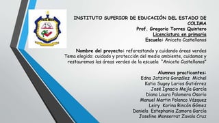 INSTITUTO SUPERIOR DE EDUCACIÓN DEL ESTADO DE
COLIMA
Prof. Gregorio Torres Quintero
Licenciatura en primaria
Escuela: Aniceto Castellanos
Nombre del proyecto: reforestando y cuidando áreas verdes
Tema elegido: cuidado y protección del medio ambiente, cuidamos y
restauremos las áreas verdes de la escuela “Aniceto Castellanos”
Alumnos practicantes:
Edna Jatziris González Michel
Katia Sugey Larios Gutiérrez
José Ignacio Mejía García
Diana Laura Palomera Osorio
Manuel Martin Polanco Vázquez
Leiry Korina Rincón Gómez
Daniela Estephania Zamora García
Joseline Monserrat Zavala Cruz
 