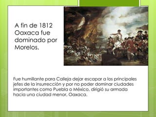A fin de 1812 Oaxaca fue dominado por Morelos.Fue humillante para Calleja dejar escapar a los principales jefes de la insurrección y por no poder dominar ciudades importantes como Puebla o México, dirigió su armada hacia una ciudad menor, Oaxaca.