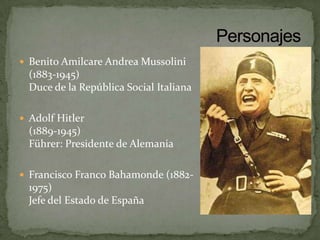  Benito Amilcare Andrea Mussolini
  (1883-1945)
  Duce de la República Social Italiana

 Adolf Hitler
  (1889-1945)
  Führer: Presidente de Alemania

 Francisco Franco Bahamonde (1882-
  1975)
  Jefe del Estado de España
 