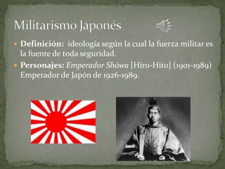  Definición: ideología según la cual la fuerza militar es
  la fuente de toda seguridad.
 Personajes: Emperador Shōwa [Hiro-Hito] (1901-1989)
  Emperador de Japón de 1926-1989.
 
