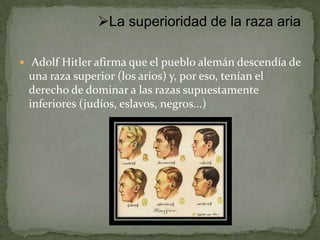La superioridad de la raza aria

 Adolf Hitler afirma que el pueblo alemán descendía de
 una raza superior (los arios) y, por eso, tenían el
 derecho de dominar a las razas supuestamente
 inferiores (judíos, eslavos, negros...)
 