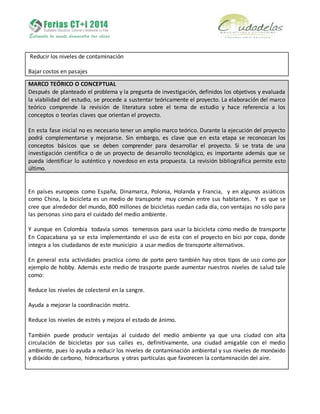 Reducir los niveles de contaminación
Bajar costos en pasajes
MARCO TEÓRICO O CONCEPTUAL
Después de planteado el problema y la pregunta de investigación, definidos los objetivos y evaluada
la viabilidad del estudio, se procede a sustentar teóricamente el proyecto. La elaboración del marco
teórico comprende la revisión de literatura sobre el tema de estudio y hace referencia a los
conceptos o teorías claves que orientan el proyecto.
En esta fase inicial no es necesario tener un amplio marco teórico. Durante la ejecución del proyecto
podrá complementarse y mejorarse. Sin embargo, es clave que en esta etapa se reconozcan los
conceptos básicos que se deben comprender para desarrollar el proyecto. Si se trata de una
investigación científica o de un proyecto de desarrollo tecnológico, es importante además que se
pueda identificar lo auténtico y novedoso en esta propuesta. La revisión bibliográfica permite esto
último.
En países europeos como España, Dinamarca, Polonia, Holanda y Francia, y en algunos asiáticos
como China, la bicicleta es un medio de transporte muy común entre sus habitantes. Y es que se
cree que alrededor del mundo, 800 millones de bicicletas ruedan cada día, con ventajas no sólo para
las personas sino para el cuidado del medio ambiente.
Y aunque en Colombia todavía somos temerosos para usar la bicicleta como medio de transporte
En Copacabana ya se esta implementando el uso de esta con el proyecto en bici por copa, donde
integra a los ciudadanos de este municipio a usar medios de transporte alternativos.
En general esta actividades practica como de porte pero también hay otros tipos de uso como por
ejemplo de hobby. Además este medio de trasporte puede aumentar nuestros niveles de salud tale
como:
Reduce los niveles de colesterol en la sangre.
Ayuda a mejorar la coordinación motriz.
Reduce los niveles de estrés y mejora el estado de ánimo.
También puede producir ventajas al cuidado del medio ambiente ya que una ciudad con alta
circulación de bicicletas por sus calles es, definitivamente, una ciudad amigable con el medio
ambiente, pues lo ayuda a reducir los niveles de contaminación ambiental y sus niveles de monóxido
y dióxido de carbono, hidrocarburos y otras partículas que favorecen la contaminación del aire.
 
