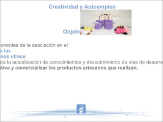 Objetivos  Creatividad y Autoempleo - Orientar a las componentes de la asociación en el  aprovechamiento de las  oportunidades que nos ofrece el entorno digital  para la actualización de conocimientos y descubrimiento de vías de desarrollo a proyectos de negocio. -  Crear una cooperativa y comercializar los productos artesanos que realizan. 