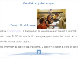 Desarrollo del proyecto: - Solicitar al   ayuntamiento    la habilitación de un espacio con acceso a internet. - Reunión con el ALPE y la asociación de mujeres para sentar las bases del proyecto. - Talleres de alfabetización digital. - Charlas informativas sobre cooperativismo. Gestión y creación de una cooperativa. Creatividad y Autoempleo 