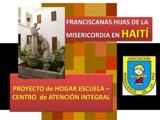 FRANCISCANAS HIJAS DE LA
              MISERICORDIA EN   HAITÍ



PROYECTO de HOGAR ESCUELA –
CENTRO de ATENCIÓN INTEGRAL
 