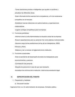 -Tomar decisiones prontas e inteligentes que ayuden a coordinar y
actualizar las diferentes áreas.
-Estar informado de los avances de la competencia, a fin de mantenerse
competitivo en el mercado.
-Establecer buenas relaciones con patrocinadores y organizaciones
colaboradoras.
-Lograra ventajas competitivas para la empresa.
2. Funciones periódicas:
-Informar ante la Junta Administrativa la situación actual de la empresa.
-Buscar capacitaciones para su personal. Así como platicas motivacionales.
-Hacerse cargo de las prestaciones de ley de los trabajadores, IMSS,
Infonavit y Afore.
-Elaborar y dar a conocer el reglamento de la institución.
3. Funciones ocasionales:
-Estar al pendiente del desempeño de todos los trabajadores para
reconocimientos y asensos.
-Contratación del personal.
-Despido de personal en caso de que sea necesario.
-Actualizar los archivos de la institución, toda la documentación legal.
IV. ESPECIFICACIÓN DEL PUESTO
1. Preparación y habilidad
a) Educación escolar
Ingeniaría Civil, Lic. En administración de empresas, Contador público.
 