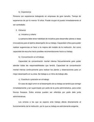 b) Experiencia
Persona con experiencia trabajando en empresas de gran tamaño. Tiempo de
experiencia de por lo menos 10 años. Puede ocupar el puesto inmediatamente al
ser contratado.
2. Esfuerzo
a) Iniciativa y criterio
La persona debe tener habilidad de iniciativa para desarrollar planes e ideas
innovadoras para el óptimo desempeño de su trabajo. Capacidad crítica para poder
realizar sugerencias en favor a la mejora del modelo de la institución. Así como
capacidad de escucha hacía posibles recomendaciones hacía su trabajo.
b) Concentración en el trabajo
Capacidad de concentración mental intensa frecuentemente para poder
atender todas las responsabilidades que tendrá. Capacidad de concentración
mental intensa continuamente para realizar los planes y observaciones para un
mejor desempeño en su área. Se trabaja a un ritmo de trabajo alto.
c) Exactitud o precisión en el trabajo
En caso de algún error en el desempaño de su trabajo se tendrá que corregir
inmediatamente y ser supervisado por parte de la junta administrativa, para evitar
futuros fracasos. Estos errores pueden ser referidos por parte dela junta
administrativas.
Los errores a los que se expone ente trabajo afecta directamente el
funcionamiento de la institución, por lo que su trabajo es estrictamente exigente.
 