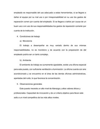 empleado es responsable del uso adecuado a estas herramientas, si se llegara a
dañar el equipo por su mal uso o por irresponsabilidad en su uso los gastos de
reparación corren por cuenta del empleado. Si se llegara a dañar por causa de un
buen uso o en uso de sus responsabilidades los gastos de reparación correrán por
cuenta de la institución.
4. Condiciones de trabajo
a) Monotonía
El trabajo a desempeñar es muy variado dentro de sus mismas
responsabilidades, no es monótono y de acuerdo con la preparación de del
empleado podría ser un tanto complejo.
b) Ambiente
El ambiente de trabajo es sumamente agradable, existe una oficina especial
para este puesto, con suficiente ventilación e iluminación. La oficina cuenta con aire
acondicionado y se encuentra en el área de las demás oficinas administrativas,
apartadas del ruido, lo que favorece la concentración.
5. Observaciones generales
Este puesto necesita un alto nivel de liderazgo y altos valores éticos y
profesionales. Capacidad de innovación y de un criterio objetivo para llevar este
asilo a un nivel competitivo de los más altos niveles.
 