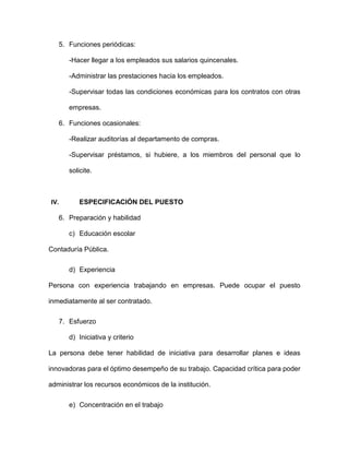 5. Funciones periódicas:
-Hacer llegar a los empleados sus salarios quincenales.
-Administrar las prestaciones hacia los empleados.
-Supervisar todas las condiciones económicas para los contratos con otras
empresas.
6. Funciones ocasionales:
-Realizar auditorías al departamento de compras.
-Supervisar préstamos, si hubiere, a los miembros del personal que lo
solicite.
IV. ESPECIFICACIÓN DEL PUESTO
6. Preparación y habilidad
c) Educación escolar
Contaduría Pública.
d) Experiencia
Persona con experiencia trabajando en empresas. Puede ocupar el puesto
inmediatamente al ser contratado.
7. Esfuerzo
d) Iniciativa y criterio
La persona debe tener habilidad de iniciativa para desarrollar planes e ideas
innovadoras para el óptimo desempeño de su trabajo. Capacidad crítica para poder
administrar los recursos económicos de la institución.
e) Concentración en el trabajo
 