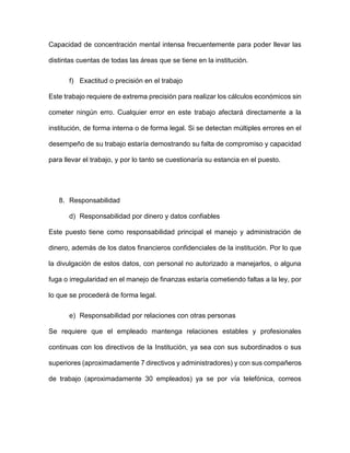 Capacidad de concentración mental intensa frecuentemente para poder llevar las
distintas cuentas de todas las áreas que se tiene en la institución.
f) Exactitud o precisión en el trabajo
Este trabajo requiere de extrema precisión para realizar los cálculos económicos sin
cometer ningún erro. Cualquier error en este trabajo afectará directamente a la
institución, de forma interna o de forma legal. Si se detectan múltiples errores en el
desempeño de su trabajo estaría demostrando su falta de compromiso y capacidad
para llevar el trabajo, y por lo tanto se cuestionaría su estancia en el puesto.
8. Responsabilidad
d) Responsabilidad por dinero y datos confiables
Este puesto tiene como responsabilidad principal el manejo y administración de
dinero, además de los datos financieros confidenciales de la institución. Por lo que
la divulgación de estos datos, con personal no autorizado a manejarlos, o alguna
fuga o irregularidad en el manejo de finanzas estaría cometiendo faltas a la ley, por
lo que se procederá de forma legal.
e) Responsabilidad por relaciones con otras personas
Se requiere que el empleado mantenga relaciones estables y profesionales
continuas con los directivos de la Institución, ya sea con sus subordinados o sus
superiores (aproximadamente 7 directivos y administradores) y con sus compañeros
de trabajo (aproximadamente 30 empleados) ya se por vía telefónica, correos
 