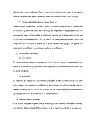 electrónicos o personalmente. Con el objetivo de mantener informado al personal o
al Director general de algún desajuste en las responsabilidades de su trabajo.
f) Responsabilidad sobre el trabajo de otros
Se le otorgará una oficina, una computadora e impresora que facilite la elaboración
de informes y administración de su trabajo. El empleado es responsable del uso
adecuado a estas herramientas, si se llegara a dañar por el equipo por su mal uso
o por irresponsabilidad en su uso los gastos de reparación corren por cuenta del
empleado. Si se llegara a dañar en el buen manejo del equipo, los gastos de
reparación o sustitución correrán por parte de la institución.
9. Condiciones de trabajo
c) Monotonía
El trabajo a desempeñar es muy variado dentro de sus mismas responsabilidades,
tiende a la monotonía y de acuerdo con la preparación de del empleado podría ser
un tanto complejo.
d) Ambiente
El ambiente de trabajo es sumamente agradable, existe una oficina especial para
este puesto, con suficiente ventilación e iluminación. La oficina cuenta con aire
acondicionado y se encuentra en el área de las demás oficinas administrativas,
apartadas del ruido, lo que favorece la concentración.
10.Observaciones generales
Este puesto necesita de gran actitud de trabajo y una enorme cantidad de valores,
entre lo que debe destacar la honestidad, para el buen desempeño de sus labores.
 