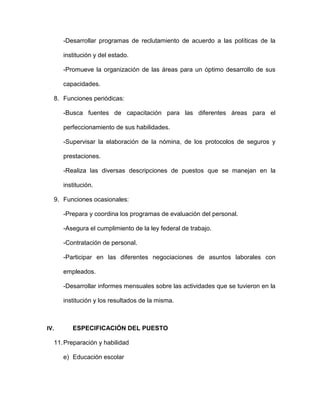 -Desarrollar programas de reclutamiento de acuerdo a las políticas de la
institución y del estado.
-Promueve la organización de las áreas para un óptimo desarrollo de sus
capacidades.
8. Funciones periódicas:
-Busca fuentes de capacitación para las diferentes áreas para el
perfeccionamiento de sus habilidades.
-Supervisar la elaboración de la nómina, de los protocolos de seguros y
prestaciones.
-Realiza las diversas descripciones de puestos que se manejan en la
institución.
9. Funciones ocasionales:
-Prepara y coordina los programas de evaluación del personal.
-Asegura el cumplimiento de la ley federal de trabajo.
-Contratación de personal.
-Participar en las diferentes negociaciones de asuntos laborales con
empleados.
-Desarrollar informes mensuales sobre las actividades que se tuvieron en la
institución y los resultados de la misma.
IV. ESPECIFICACIÓN DEL PUESTO
11.Preparación y habilidad
e) Educación escolar
 
