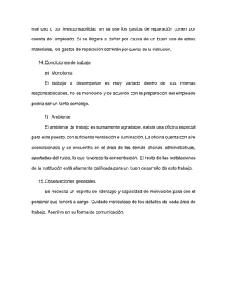 mal uso o por irresponsabilidad en su uso los gastos de reparación corren por
cuenta del empleado. Si se llegara a dañar por causa de un buen uso de estos
materiales, los gastos de reparación correrán por cuenta de la institución.
14.Condiciones de trabajo
e) Monotonía
El trabajo a desempeñar es muy variado dentro de sus mismas
responsabilidades, no es monótono y de acuerdo con la preparación del empleado
podría ser un tanto complejo.
f) Ambiente
El ambiente de trabajo es sumamente agradable, existe una oficina especial
para este puesto, con suficiente ventilación e iluminación. La oficina cuenta con aire
acondicionado y se encuentra en el área de las demás oficinas administrativas,
apartadas del ruido, lo que favorece la concentración. El resto de las instalaciones
de la institución está altamente calificada para un buen desarrollo de este trabajo.
15.Observaciones generales
Se necesita un espíritu de liderazgo y capacidad de motivación para con el
personal que tendrá a cargo. Cuidado meticuloso de los detalles de cada área de
trabajo. Asertivo en su forma de comunicación.
 