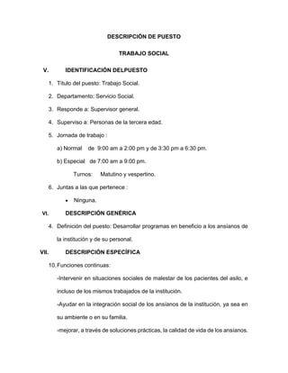 DESCRIPCIÓN DE PUESTO
TRABAJO SOCIAL
V. IDENTIFICACIÓN DELPUESTO
1. Título del puesto: Trabajo Social.
2. Departamento: Servicio Social.
3. Responde a: Supervisor general.
4. Superviso a: Personas de la tercera edad.
5. Jornada de trabajo :
a) Normal de 9:00 am a 2:00 pm y de 3:30 pm a 6:30 pm.
b) Especial de 7:00 am a 9:00 pm.
Turnos: Matutino y vespertino.
6. Juntas a las que pertenece :
 Ninguna.
VI. DESCRIPCIÓN GENÉRICA
4. Definición del puesto: Desarrollar programas en beneficio a los ansíanos de
la institución y de su personal.
VII. DESCRIPCIÓN ESPECÍFICA
10.Funciones continuas:
-Intervenir en situaciones sociales de malestar de los pacientes del asilo, e
incluso de los mismos trabajados de la institución.
-Ayudar en la integración social de los ansíanos de la institución, ya sea en
su ambiente o en su familia.
-mejorar, a través de soluciones prácticas, la calidad de vida de los ansíanos.
 