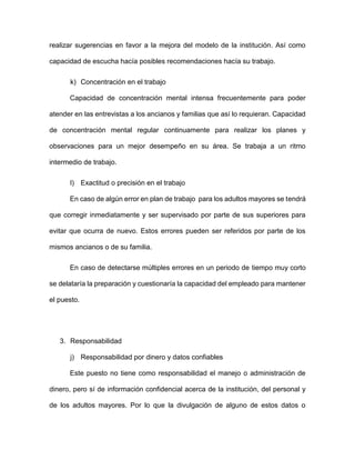 realizar sugerencias en favor a la mejora del modelo de la institución. Así como
capacidad de escucha hacía posibles recomendaciones hacía su trabajo.
k) Concentración en el trabajo
Capacidad de concentración mental intensa frecuentemente para poder
atender en las entrevistas a los ancianos y familias que así lo requieran. Capacidad
de concentración mental regular continuamente para realizar los planes y
observaciones para un mejor desempeño en su área. Se trabaja a un ritmo
intermedio de trabajo.
l) Exactitud o precisión en el trabajo
En caso de algún error en plan de trabajo para los adultos mayores se tendrá
que corregir inmediatamente y ser supervisado por parte de sus superiores para
evitar que ocurra de nuevo. Estos errores pueden ser referidos por parte de los
mismos ancianos o de su familia.
En caso de detectarse múltiples errores en un periodo de tiempo muy corto
se delataría la preparación y cuestionaría la capacidad del empleado para mantener
el puesto.
3. Responsabilidad
j) Responsabilidad por dinero y datos confiables
Este puesto no tiene como responsabilidad el manejo o administración de
dinero, pero sí de información confidencial acerca de la institución, del personal y
de los adultos mayores. Por lo que la divulgación de alguno de estos datos o
 