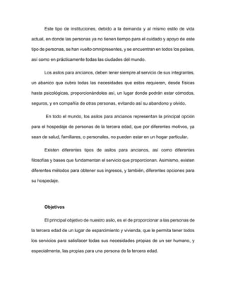 Este tipo de instituciones, debido a la demanda y al mismo estilo de vida
actual, en donde las personas ya no tienen tiempo para el cuidado y apoyo de este
tipo de personas, se han vuelto omnipresentes, y se encuentran en todos los países,
así como en prácticamente todas las ciudades del mundo.
Los asilos para ancianos, deben tener siempre al servicio de sus integrantes,
un abanico que cubra todas las necesidades que estos requieren, desde físicas
hasta psicológicas, proporcionándoles así, un lugar donde podrán estar cómodos,
seguros, y en compañía de otras personas, evitando así su abandono y olvido.
En todo el mundo, los asilos para ancianos representan la principal opción
para el hospedaje de personas de la tercera edad, que por diferentes motivos, ya
sean de salud, familiares, o personales, no pueden estar en un hogar particular.
Existen diferentes tipos de asilos para ancianos, así como diferentes
filosofías y bases que fundamentan el servicio que proporcionan. Asimismo, existen
diferentes métodos para obtener sus ingresos, y también, diferentes opciones para
su hospedaje.
Objetivos
El principal objetivo de nuestro asilo, es el de proporcionar a las personas de
la tercera edad de un lugar de esparcimiento y vivienda, que le permita tener todos
los servicios para satisfacer todas sus necesidades propias de un ser humano, y
especialmente, las propias para una persona de la tercera edad.
 