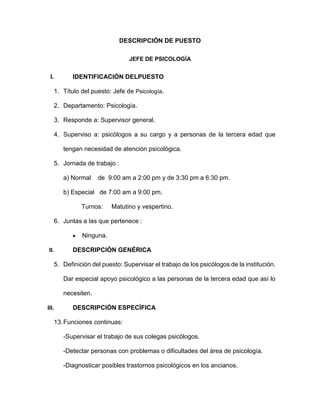 DESCRIPCIÓN DE PUESTO
JEFE DE PSICOLOGÍA
I. IDENTIFICACIÓN DELPUESTO
1. Título del puesto: Jefe de Psicología.
2. Departamento: Psicología.
3. Responde a: Supervisor general.
4. Superviso a: psicólogos a su cargo y a personas de la tercera edad que
tengan necesidad de atención psicológica.
5. Jornada de trabajo :
a) Normal de 9:00 am a 2:00 pm y de 3:30 pm a 6:30 pm.
b) Especial de 7:00 am a 9:00 pm.
Turnos: Matutino y vespertino.
6. Juntas a las que pertenece :
 Ninguna.
II. DESCRIPCIÓN GENÉRICA
5. Definición del puesto: Supervisar el trabajo de los psicólogos de la institución.
Dar especial apoyo psicológico a las personas de la tercera edad que así lo
necesiten.
III. DESCRIPCIÓN ESPECÍFICA
13.Funciones continuas:
-Supervisar el trabajo de sus colegas psicólogos.
-Detectar personas con problemas o dificultades del área de psicología.
-Diagnosticar posibles trastornos psicológicos en los ancianos.
 