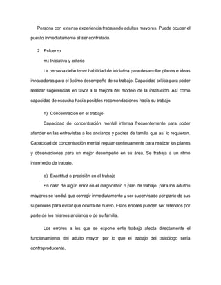 Persona con extensa experiencia trabajando adultos mayores. Puede ocupar el
puesto inmediatamente al ser contratado.
2. Esfuerzo
m) Iniciativa y criterio
La persona debe tener habilidad de iniciativa para desarrollar planes e ideas
innovadoras para el óptimo desempeño de su trabajo. Capacidad crítica para poder
realizar sugerencias en favor a la mejora del modelo de la institución. Así como
capacidad de escucha hacía posibles recomendaciones hacía su trabajo.
n) Concentración en el trabajo
Capacidad de concentración mental intensa frecuentemente para poder
atender en las entrevistas a los ancianos y padres de familia que así lo requieran.
Capacidad de concentración mental regular continuamente para realizar los planes
y observaciones para un mejor desempeño en su área. Se trabaja a un ritmo
intermedio de trabajo.
o) Exactitud o precisión en el trabajo
En caso de algún error en el diagnostico o plan de trabajo para los adultos
mayores se tendrá que corregir inmediatamente y ser supervisado por parte de sus
superiores para evitar que ocurra de nuevo. Estos errores pueden ser referidos por
parte de los mismos ancianos o de su familia.
Los errores a los que se expone ente trabajo afecta directamente el
funcionamiento del adulto mayor, por lo que el trabajo del psicólogo sería
contraproducente.
 