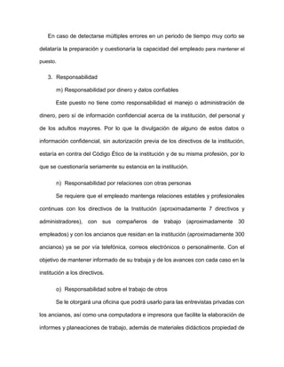 En caso de detectarse múltiples errores en un periodo de tiempo muy corto se
delataría la preparación y cuestionaría la capacidad del empleado para mantener el
puesto.
3. Responsabilidad
m) Responsabilidad por dinero y datos confiables
Este puesto no tiene como responsabilidad el manejo o administración de
dinero, pero sí de información confidencial acerca de la institución, del personal y
de los adultos mayores. Por lo que la divulgación de alguno de estos datos o
información confidencial, sin autorización previa de los directivos de la institución,
estaría en contra del Código Ético de la institución y de su misma profesión, por lo
que se cuestionaría seriamente su estancia en la institución.
n) Responsabilidad por relaciones con otras personas
Se requiere que el empleado mantenga relaciones estables y profesionales
continuas con los directivos de la Institución (aproximadamente 7 directivos y
administradores), con sus compañeros de trabajo (aproximadamente 30
empleados) y con los ancianos que residan en la institución (aproximadamente 300
ancianos) ya se por vía telefónica, correos electrónicos o personalmente. Con el
objetivo de mantener informado de su trabaja y de los avances con cada caso en la
institución a los directivos.
o) Responsabilidad sobre el trabajo de otros
Se le otorgará una oficina que podrá usarlo para las entrevistas privadas con
los ancianos, así como una computadora e impresora que facilite la elaboración de
informes y planeaciones de trabajo, además de materiales didácticos propiedad de
 