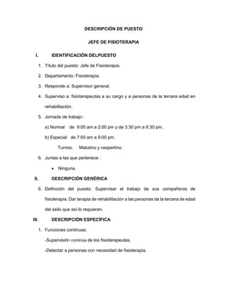 DESCRIPCIÓN DE PUESTO
JEFE DE FISIOTERAPIA
I. IDENTIFICACIÓN DELPUESTO
1. Título del puesto: Jefe de Fisioterapia.
2. Departamento: Fisioterapia.
3. Responde a: Supervisor general.
4. Superviso a: fisioterapeutas a su cargo y a personas de la tercera edad en
rehabilitación.
5. Jornada de trabajo :
a) Normal de 9:00 am a 2:00 pm y de 3:30 pm a 6:30 pm.
b) Especial de 7:00 am a 9:00 pm.
Turnos: Matutino y vespertino.
6. Juntas a las que pertenece :
 Ninguna.
II. DESCRIPCIÓN GENÉRICA
6. Definición del puesto: Supervisar el trabajo de sus compañeros de
fisioterapia. Dar terapia de rehabilitación a las personas de la tercera de edad
del asilo que así lo requieran.
III. DESCRIPCIÓN ESPECÍFICA
1. Funciones continuas:
-Supervisión continúa de los fisioterapeutas.
-Detectar a personas con necesidad de fisioterapia.
 