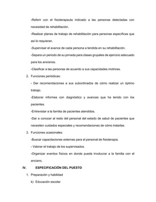 -Referir con el fisioterapeuta indicado a las personas detectadas con
necesidad de rehabilitación.
-Realizar planes de trabajo de rehabilitación para personas específicas que
así lo requieran.
-Supervisar el avance de cada persona a tendida en su rehabilitación.
-Separa un periodo de su jornada para clases grupales de ejercicio adecuado
para los ansíanos.
-Clasificar a las personas de acuerdo a sus capacidades motrices.
2. Funciones periódicas:
- Dar recomendaciones a sus subordinados de cómo realizar un óptimo
trabajo.
-Elaborar informes con diagnóstico y avances que ha tenido con los
pacientes.
-Entrevistar a la familia de pacientes atendidos.
-Dar a conocer al resto del personal del estado de salud de pacientes que
necesiten cuidados especiales y recomendaciones de cómo tratarlas.
3. Funciones ocasionales:
-Buscar capacitaciones externas para el personal de fisioterapia.
- Valorar el trabajo de los supervisados.
-Organizar eventos físicos en donde pueda involucrar a la familia con el
anciano.
IV. ESPECIFICACIÓN DEL PUESTO
1. Preparación y habilidad
k) Educación escolar
 