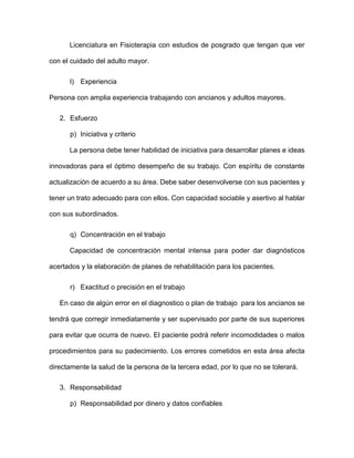 Licenciatura en Fisioterapia con estudios de posgrado que tengan que ver
con el cuidado del adulto mayor.
l) Experiencia
Persona con amplia experiencia trabajando con ancianos y adultos mayores.
2. Esfuerzo
p) Iniciativa y criterio
La persona debe tener habilidad de iniciativa para desarrollar planes e ideas
innovadoras para el óptimo desempeño de su trabajo. Con espíritu de constante
actualización de acuerdo a su área. Debe saber desenvolverse con sus pacientes y
tener un trato adecuado para con ellos. Con capacidad sociable y asertivo al hablar
con sus subordinados.
q) Concentración en el trabajo
Capacidad de concentración mental intensa para poder dar diagnósticos
acertados y la elaboración de planes de rehabilitación para los pacientes.
r) Exactitud o precisión en el trabajo
En caso de algún error en el diagnostico o plan de trabajo para los ancianos se
tendrá que corregir inmediatamente y ser supervisado por parte de sus superiores
para evitar que ocurra de nuevo. El paciente podrá referir incomodidades o malos
procedimientos para su padecimiento. Los errores cometidos en esta área afecta
directamente la salud de la persona de la tercera edad, por lo que no se tolerará.
3. Responsabilidad
p) Responsabilidad por dinero y datos confiables
 