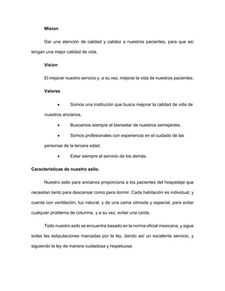 Mision
Dar una atención de calidad y calidez a nuestros pacientes, para que así
tengan una mejor calidad de vida.
Vision
El mejorar nuestro servicio y, a su vez, mejorar la vida de nuestros pacientes.
Valores
 Somos una institución que busca mejorar la calidad de vida de
nuestros ancianos.
 Buscamos siempre el bienestar de nuestros semejantes.
 Somos profesionales con experiencia en el cuidado de las
personas de la tercera edad.
 Estar siempre al servicio de los demás.
Características de nuestro asilo.
Nuestro asilo para ancianos proporciona a los pacientes del hospedaje que
necesitan tanto para descansar como para dormir. Cada habitación es individual, y
cuenta con ventilación, luz natural, y de una cama cómoda y especial, para evitar
cualquier problema de columna, y a su vez, evitar una caída.
Todo nuestro asilo se encuentra basado en la norma oficial mexicana, y sigue
todas las estipulaciones marcadas por la ley, dando así un excelente servicio, y
siguiendo la ley de manera cuidadosa y respetuosa.
 