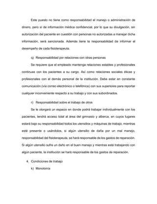 Este puesto no tiene como responsabilidad el manejo o administración de
dinero, pero sí de información médica confidencial, por lo que su divulgación, sin
autorización del paciente en cuestión con personas no autorizadas a manejar dicha
información, será sancionada. Además tiene la responsabilidad de informar el
desempeño de cada fisioterapeuta.
q) Responsabilidad por relaciones con otras personas
Se requiere que el empleado mantenga relaciones estables y profesionales
continuas con los pacientes a su cargo. Así como relaciones sociales éticas y
profesionales con el demás personal de la institución. Debe estar en constante
comunicación (vía correo electrónico o telefónica) con sus superiores para reportar
cualquier inconveniente respecto a su trabajo y con sus subordinados.
r) Responsabilidad sobre el trabajo de otros
Se le otorgará un espacio en donde podrá trabajar individualmente con los
pacientes, tendrá acceso total al área del gimnasio y alberca, en cuyos lugares
estará bajo su responsabilidad todos los utensilios y máquinas de trabajo, mientras
esté presente o usándolos, si algún utensilio de daña por un mal manejo,
responsabilidad del fisioterapeuta, se hará responsable de los gastos de reparación.
Si algún utensilio sufre un daño en el buen manejo y mientras está trabajando con
algún paciente, la institución se hará responsable de los gastos de reparación.
4. Condiciones de trabajo
k) Monotonía
 