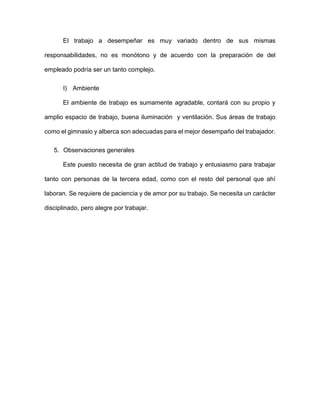 El trabajo a desempeñar es muy variado dentro de sus mismas
responsabilidades, no es monótono y de acuerdo con la preparación de del
empleado podría ser un tanto complejo.
l) Ambiente
El ambiente de trabajo es sumamente agradable, contará con su propio y
amplio espacio de trabajo, buena iluminación y ventilación. Sus áreas de trabajo
como el gimnasio y alberca son adecuadas para el mejor desempaño del trabajador.
5. Observaciones generales
Este puesto necesita de gran actitud de trabajo y entusiasmo para trabajar
tanto con personas de la tercera edad, como con el resto del personal que ahí
laboran. Se requiere de paciencia y de amor por su trabajo. Se necesita un carácter
disciplinado, pero alegre por trabajar.
 