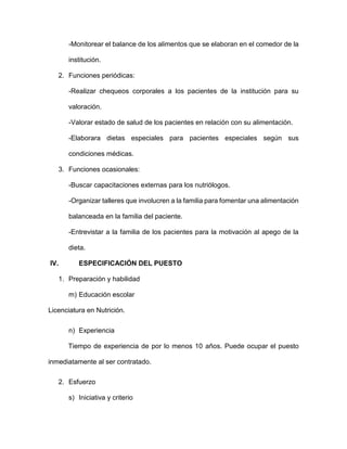 -Monitorear el balance de los alimentos que se elaboran en el comedor de la
institución.
2. Funciones periódicas:
-Realizar chequeos corporales a los pacientes de la institución para su
valoración.
-Valorar estado de salud de los pacientes en relación con su alimentación.
-Elaborara dietas especiales para pacientes especiales según sus
condiciones médicas.
3. Funciones ocasionales:
-Buscar capacitaciones externas para los nutriólogos.
-Organizar talleres que involucren a la familia para fomentar una alimentación
balanceada en la familia del paciente.
-Entrevistar a la familia de los pacientes para la motivación al apego de la
dieta.
IV. ESPECIFICACIÓN DEL PUESTO
1. Preparación y habilidad
m) Educación escolar
Licenciatura en Nutrición.
n) Experiencia
Tiempo de experiencia de por lo menos 10 años. Puede ocupar el puesto
inmediatamente al ser contratado.
2. Esfuerzo
s) Iniciativa y criterio
 