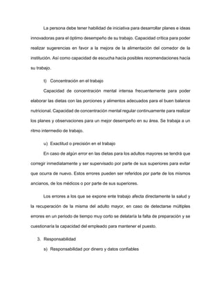 La persona debe tener habilidad de iniciativa para desarrollar planes e ideas
innovadoras para el óptimo desempeño de su trabajo. Capacidad crítica para poder
realizar sugerencias en favor a la mejora de la alimentación del comedor de la
institución. Así como capacidad de escucha hacía posibles recomendaciones hacía
su trabajo.
t) Concentración en el trabajo
Capacidad de concentración mental intensa frecuentemente para poder
elaborar las dietas con las porciones y alimentos adecuados para el buen balance
nutricional. Capacidad de concentración mental regular continuamente para realizar
los planes y observaciones para un mejor desempeño en su área. Se trabaja a un
ritmo intermedio de trabajo.
u) Exactitud o precisión en el trabajo
En caso de algún error en las dietas para los adultos mayores se tendrá que
corregir inmediatamente y ser supervisado por parte de sus superiores para evitar
que ocurra de nuevo. Estos errores pueden ser referidos por parte de los mismos
ancianos, de los médicos o por parte de sus superiores.
Los errores a los que se expone ente trabajo afecta directamente la salud y
la recuperación de la misma del adulto mayor, en caso de detectarse múltiples
errores en un periodo de tiempo muy corto se delataría la falta de preparación y se
cuestionaría la capacidad del empleado para mantener el puesto.
3. Responsabilidad
s) Responsabilidad por dinero y datos confiables
 