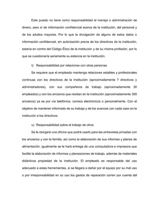 Este puesto no tiene como responsabilidad el manejo o administración de
dinero, pero sí de información confidencial acerca de la institución, del personal y
de los adultos mayores. Por lo que la divulgación de alguno de estos datos o
información confidencial, sin autorización previa de los directivos de la institución,
estaría en contra del Código Ético de la institución y de su misma profesión, por lo
que se cuestionaría seriamente su estancia en la institución.
t) Responsabilidad por relaciones con otras personas
Se requiere que el empleado mantenga relaciones estables y profesionales
continuas con los directivos de la Institución (aproximadamente 7 directivos y
administradores), con sus compañeros de trabajo (aproximadamente 30
empleados) y con los ancianos que residan en la institución (aproximadamente 300
ancianos) ya se por vía telefónica, correos electrónicos o personalmente. Con el
objetivo de mantener informado de su trabaja y de los avances con cada caso en la
institución a los directivos.
u) Responsabilidad sobre el trabajo de otros
Se le otorgará una oficina que podrá usarlo para las entrevistas privadas con
los ancianos y con la familia, así como la elaboración de sus informes y planes de
alimentación, igualmente se le hará entrega de una computadora e impresora que
facilite la elaboración de informes y planeaciones de trabajo, además de materiales
didácticos propiedad de la institución. El empleado es responsable del uso
adecuado a estas herramientas, si se llegara a dañar por el equipo por su mal uso
o por irresponsabilidad en su uso los gastos de reparación corren por cuenta del
 