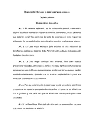 Reglamento interno de la casa hogar para ancianos
Capitulo primero
Disposiciones Generales.
Art. 1. El presente reglamento es de observancia general y tiene como
objetivo establecer normas que regulen la admisión, permanencia, visitas y horarios
que deberán cumplir los residentes del asilo de ancianos; así como regular las
actividades del personal directivo, administrativo, operativo y del personal externo.
Art. 2. La Casa Hogar Municipal para ancianos es una institución de
beneficencia pública que depende de La Administración particular de la asociación
fundadora de este mismo.
Art. 3. La Casa Hogar Municipal para ancianos, tiene como objetivo
proporcionar hospedaje, alimentación, atención médica y dignificación humana a las
personas mayores de 60 años que carezcan de familiares próximos quienes puedan
atenderlos directamente y jubilados que por voluntad propia decidan ingresar a la
institución cubriendo una cuota mensual.
Art. 4. Para su sostenimiento, la casa hogar tendrá un sustento económico
por parte de los ingresos que aporten los residentes, por parte de las afiliaciones
con el gobierno y otra parte será por las afiliaciones con empresas particulares
vinculadas.
Art. 5. La Casa Hogar Municipal solo albergará personas adultas mayores
que cubran los requisitos de admisión.
 
