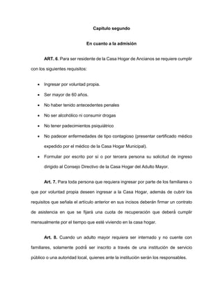 Capitulo segundo
En cuanto a la admisión
ART. 6. Para ser residente de la Casa Hogar de Ancianos se requiere cumplir
con los siguientes requisitos:
 Ingresar por voluntad propia.
 Ser mayor de 60 años.
 No haber tenido antecedentes penales
 No ser alcohólico ni consumir drogas
 No tener padecimientos psiquiátrico
 No padecer enfermedades de tipo contagioso (presentar certificado médico
expedido por el médico de la Casa Hogar Municipal).
 Formular por escrito por sí o por tercera persona su solicitud de ingreso
dirigido al Consejo Directivo de la Casa Hogar del Adulto Mayor.
Art. 7. Para toda persona que requiera ingresar por parte de los familiares o
que por voluntad propia deseen ingresar a la Casa Hogar, además de cubrir los
requisitos que señala el artículo anterior en sus incisos deberán firmar un contrato
de asistencia en que se fijará una cuota de recuperación que deberá́ cumplir
mensualmente por el tiempo que esté viviendo en la casa hogar.
Art. 8. Cuando un adulto mayor requiera ser internado y no cuente con
familiares, solamente podrá́ ser inscrito a través de una institución de servicio
público o una autoridad local, quienes ante la institución serán los responsables.
 