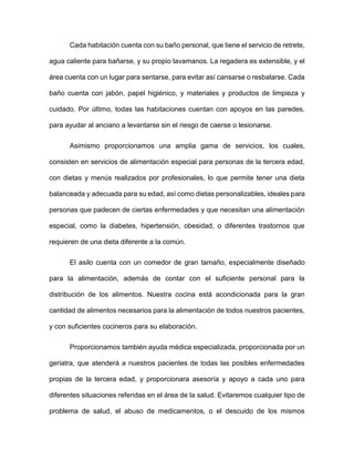 Cada habitación cuenta con su baño personal, que tiene el servicio de retrete,
agua caliente para bañarse, y su propio lavamanos. La regadera es extensible, y el
área cuenta con un lugar para sentarse, para evitar así cansarse o resbalarse. Cada
baño cuenta con jabón, papel higiénico, y materiales y productos de limpieza y
cuidado. Por último, todas las habitaciones cuentan con apoyos en las paredes,
para ayudar al anciano a levantarse sin el riesgo de caerse o lesionarse.
Asimismo proporcionamos una amplia gama de servicios, los cuales,
consisten en servicios de alimentación especial para personas de la tercera edad,
con dietas y menús realizados por profesionales, lo que permite tener una dieta
balanceada y adecuada para su edad, así como dietas personalizables, ideales para
personas que padecen de ciertas enfermedades y que necesitan una alimentación
especial, como la diabetes, hipertensión, obesidad, o diferentes trastornos que
requieren de una dieta diferente a la común.
El asilo cuenta con un comedor de gran tamaño, especialmente diseñado
para la alimentación, además de contar con el suficiente personal para la
distribución de los alimentos. Nuestra cocina está acondicionada para la gran
cantidad de alimentos necesarios para la alimentación de todos nuestros pacientes,
y con suficientes cocineros para su elaboración.
Proporcionamos también ayuda médica especializada, proporcionada por un
geriatra, que atenderá a nuestros pacientes de todas las posibles enfermedades
propias de la tercera edad, y proporcionara asesoría y apoyo a cada uno para
diferentes situaciones referidas en el área de la salud. Evitaremos cualquier tipo de
problema de salud, el abuso de medicamentos, o el descuido de los mismos
 