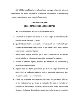 Art. 9. El Consejo Directivo de la Casa Hogar Municipal asignará la categoría
de residente, dos meses después de su estancia, considerando su adaptación y
respeto a las disposiciones al presente Reglamento.
CAPITULO TERCERO
DE LOS DERECHOS DE LOS RESIDENTES
Art. 10. Los residentes tendrán los siguientes derechos:
1. A que todo el personal que labora en la Casa Hogar le trate con respeto,
atención, esmero, calidad y calidez;
2. Igualdad de condiciones en todos los servicios que la ofrece la Casa Hogar,
independientemente del categoría de su inscripción, edad, sexo, religión,
procedencia o creencia religiosa;
3. Recibir visitas sujetas al horario que la institución establezca, así también
podrán solicitar su baja voluntaria como tal, cuando así lo requieran;
4. Vivir en un ambiente digno y decoroso que satisfagan sus necesidades y
requerimientos elementales;
5. Ingresar con los objetos personales que la Casa Hogar determine. La
dirección no se hará́ responsable del dinero u objetos de valor que no sean
dados en custodia a la administración.
6. Contar con la atención medica general que brinda la Casa Hogar, así́ como
de los medicamentos que tenga la institución. En caso de no haber en
existencia el medicamento requerido, será́ obligación de los responsables
directos o “indirectos” del residente, adquirir las medicinas que se necesiten.
 