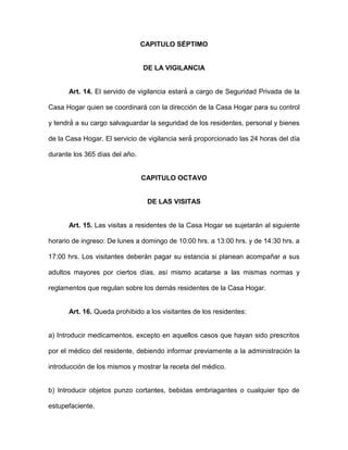 CAPITULO SÉ PTIMO
DE LA VIGILANCIA
Art. 14. El servido de vigilancia estará́ a cargo de Seguridad Privada de la
Casa Hogar quien se coordinará con la dirección de la Casa Hogar para su control
y tendrá́ a su cargo salvaguardar la seguridad de los residentes, personal y bienes
de la Casa Hogar. El servicio de vigilancia será́ proporcionado las 24 horas del día
durante los 365 días del año.
CAPITULO OCTAVO
DE LAS VISITAS
Art. 15. Las visitas a residentes de la Casa Hogar se sujetarán al siguiente
horario de ingreso: De lunes a domingo de 10:00 hrs. a 13:00 hrs. y de 14:30 hrs. a
17:00 hrs. Los visitantes deberán pagar su estancia si planean acompañar a sus
adultos mayores por ciertos días, así mismo acatarse a las mismas normas y
reglamentos que regulan sobre los demás residentes de la Casa Hogar.
Art. 16. Queda prohibido a los visitantes de los residentes:
a) Introducir medicamentos, excepto en aquellos casos que hayan sido prescritos
por el médico del residente, debiendo informar previamente a la administración la
introducción de los mismos y mostrar la receta del médico.
b) Introducir objetos punzo cortantes, bebidas embriagantes o cualquier tipo de
estupefaciente.
 